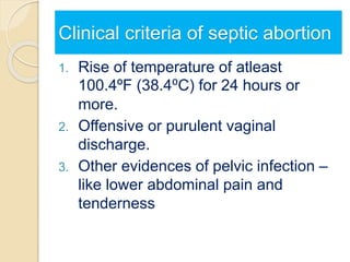 Clinical criteria of septic abortion
1. Rise of temperature of atleast
100.4ºF (38.4⁰C) for 24 hours or
more.
2. Offensive or purulent vaginal
discharge.
3. Other evidences of pelvic infection –
like lower abdominal pain and
tenderness.
 