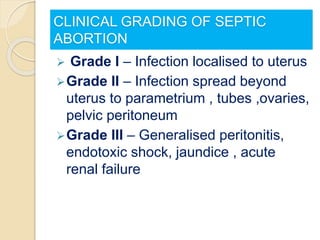CLINICAL GRADING OF SEPTIC
ABORTION
 Grade I – Infection localised to uterus
Grade II – Infection spread beyond
uterus to parametrium , tubes ,ovaries,
pelvic peritoneum
Grade III – Generalised peritonitis,
endotoxic shock, jaundice , acute
renal failure
 