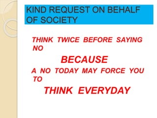 KIND REQUEST ON BEHALF
OF SOCIETY
THINK TWICE BEFORE SAYING
NO
BECAUSE
A NO TODAY MAY FORCE YOU
TO
THINK EVERYDAY
 