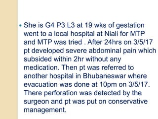  She is G4 P3 L3 at 19 wks of gestation
went to a local hospital at Niali for MTP
and MTP was tried . After 24hrs on 3/5/17
pt developed severe abdominal pain which
subsided within 2hr without any
medication. Then pt was referred to
another hospital in Bhubaneswar where
evacuation was done at 10pm on 3/5/17.
There perforation was detected by the
surgeon and pt was put on conservative
management.
 