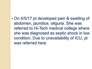  On 4/5/17 pt developed pain & swelling of
abdomen, jaundice, oliguria. She was
referred to Hi-Tech medical college where
she was diagnosed as septic shock in low
condition. Due to unavailability of ICU, pt
was referred here.
 