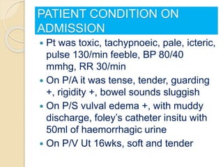 PATIENT CONDITION ON
ADMISSION
 Pt was toxic, tachypnoeic, pale, icteric,
pulse 130/min feeble, BP 80/40
mmhg, RR 30/min
 On P/A it was tense, tender, guarding
+, rigidity +, bowel sounds sluggish
 On P/S vulval edema +, with muddy
discharge, foley’s catheter insitu with
50ml of haemorrhagic urine
 On P/V Ut 16wks, soft and tender
 