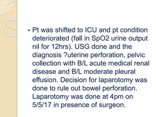  Pt was shifted to ICU and pt condition
deteriorated (fall in SpO2 urine output
nil for 12hrs). USG done and the
diagnosis ?uterine perforation, pelvic
collection with B/L acute medical renal
disease and B/L moderate pleural
effusion. Decision for laparotomy was
done to rule out bowel perforation.
Laparotomy was done at 4pm on
5/5/17 in presence of surgeon.
 