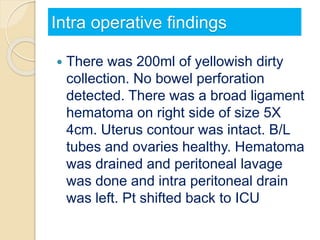 Intra operative findings
 There was 200ml of yellowish dirty
collection. No bowel perforation
detected. There was a broad ligament
hematoma on right side of size 5X
4cm. Uterus contour was intact. B/L
tubes and ovaries healthy. Hematoma
was drained and peritoneal lavage
was done and intra peritoneal drain
was left. Pt shifted back to ICU
 