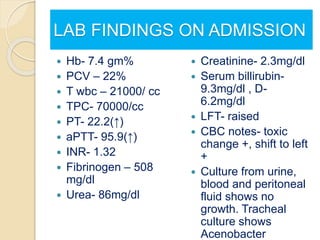 LAB FINDINGS ON ADMISSION
 Hb- 7.4 gm%
 PCV – 22%
 T wbc – 21000/ cc
 TPC- 70000/cc
 PT- 22.2(↑)
 aPTT- 95.9(↑)
 INR- 1.32
 Fibrinogen – 508
mg/dl
 Urea- 86mg/dl
 Creatinine- 2.3mg/dl
 Serum billirubin-
9.3mg/dl , D-
6.2mg/dl
 LFT- raised
 CBC notes- toxic
change +, shift to left
+
 Culture from urine,
blood and peritoneal
fluid shows no
growth. Tracheal
culture shows
Acenobacter
 