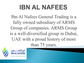 Ibn Al Nafees General Trading is a
fully owned subsidiary of ARMS
Group of companies. ARMS Group
is a well-diversified group in Dubai,
UAE with a proud history of more
than 75 years.
 