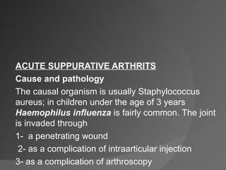 ACUTE SUPPURATIVE ARTHRITS Cause and pathology The causal organism is usually Staphylococcus aureus; in children under the age of 3 years  Haemophilus   influenza  is fairly common. The joint is invaded through 1-  a penetrating wound 2- as a complication of intraarticular injection 3- as a complication of arthroscopy  