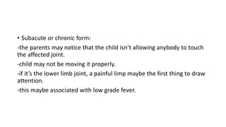 • Subacute or chronic form:
-the parents may notice that the child isn’t allowing anybody to touch
the affected joint.
-child may not be moving it properly.
-if it’s the lower limb joint, a painful limp maybe the first thing to draw
attention.
-this maybe associated with low grade fever.
 