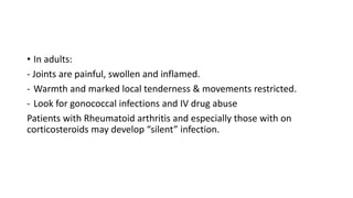 • In adults:
- Joints are painful, swollen and inflamed.
- Warmth and marked local tenderness & movements restricted.
- Look for gonococcal infections and IV drug abuse
Patients with Rheumatoid arthritis and especially those with on
corticosteroids may develop “silent” infection.
 