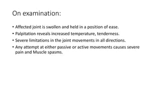On examination:
• Affected joint is swollen and held in a position of ease.
• Palpitation reveals increased temperature, tenderness.
• Severe limitations in the joint movements in all directions.
• Any attempt at either passive or active movements causes severe
pain and Muscle spasms.
 