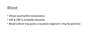 Blood
• Shows neutrophilic leucocytosis.
• ESR & CRP is markedly elevated.
• Blood culture may grow a causative organism ( may be positive)
 