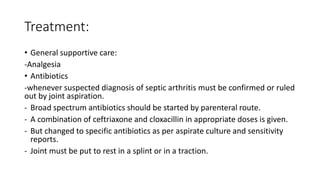 Treatment:
• General supportive care:
-Analgesia
• Antibiotics
-whenever suspected diagnosis of septic arthritis must be confirmed or ruled
out by joint aspiration.
- Broad spectrum antibiotics should be started by parenteral route.
- A combination of ceftriaxone and cloxacillin in appropriate doses is given.
- But changed to specific antibiotics as per aspirate culture and sensitivity
reports.
- Joint must be put to rest in a splint or in a traction.
 
