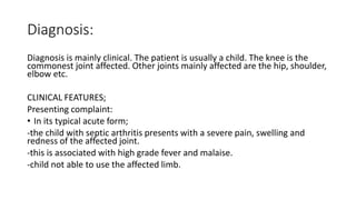 Diagnosis:
Diagnosis is mainly clinical. The patient is usually a child. The knee is the
commonest joint affected. Other joints mainly affected are the hip, shoulder,
elbow etc.
CLINICAL FEATURES;
Presenting complaint:
• In its typical acute form;
-the child with septic arthritis presents with a severe pain, swelling and
redness of the affected joint.
-this is associated with high grade fever and malaise.
-child not able to use the affected limb.
 