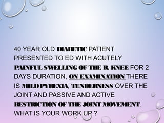 40 YEAR OLD DIABETIC PATIENT
PRESENTED TO ED WITH ACUTELY
PAINFUL SWELLING OF THE R. KNEE FOR 2
DAYS DURATION, ON EXAMINATION THERE
IS MILDPYREXIA, TENDERNESS OVER THE
JOINT AND PASSIVE AND ACTIVE
RESTRICTION OF THE JOINT MOVEMENT,
WHAT IS YOUR WORK UP ?
 
