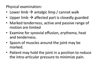 Physical examination:
• Lower limb  antalgic limp / cannot walk
• Upper limb  affected part is closedly guarded
• Marked tenderness, active and passive range of
  motion are limited
• Examine for synovial effusion, erythema, heat
  and tenderness.
• Spasm of muscles around the joint may be
  marked.
• Patient may hold the joint in a position to reduce
  the intra-articular pressure to minimize pain.
 