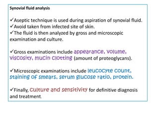 Synovial fluid analysis

Aseptic technique is used during aspiration of synovial fluid.
Avoid taken from infected site of skin.
The fluid is then analyzed by gross and microscopic
examination and culture.

Gross examinations include appearance, volume,
viscosity, mucin clotting (amount of proteoglycans).

Microscopic examinations include leucocyte count,
staining of smears, serum glucose ratio, protein.

Finally, culture and sensitivity for definitive diagnosis
and treatment.
 