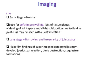 Imaging
X ray
 Early Stage – Normal

Look for soft tissue swelling, loss of tissue planes,
widening of joint space and slight subluxation due to fluid in
joint. Gas may be seen with E. coli infection

 Late stage – Narrowing and irregularity of joint space

 Plain film findings of superimposed osteomyelitis may
develop (periosteal reaction, bone destruction, sequestrum
formation).
 