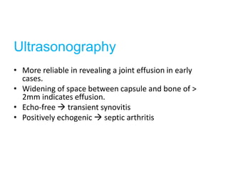 Ultrasonography
• More reliable in revealing a joint effusion in early
  cases.
• Widening of space between capsule and bone of >
  2mm indicates effusion.
• Echo-free  transient synovitis
• Positively echogenic  septic arthritis
 