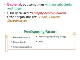 • Bacterial, but sometimes viral,mycobacterial,
  and fungal.
• Usually caused by Staphylococcus aureus .
  Other organisms are : E.coli , Proteus ,
  Streptococcus


                   Predisposing Factor :
     Rheumatoid arthritis      Immunosuppressive drug therapy

     Chronic disorder          AIDS

     Intravenous drug abuse
 