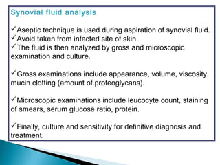Synovial fluid analysis
Aseptic technique is used during aspiration of synovial fluid.
Avoid taken from infected site of skin.
The fluid is then analyzed by gross and microscopic
examination and culture.
Gross examinations include appearance, volume, viscosity,
mucin clotting (amount of proteoglycans).
Microscopic examinations include leucocyte count, staining
of smears, serum glucose ratio, protein.
Finally, culture and sensitivity for definitive diagnosis and
treatment.
 