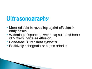 Ultrasonography
 More reliable in revealing a joint effusion in
early cases.
 Widening of space between capsule and bone
of > 2mm indicates effusion.
 Echo-free  transient synovitis
 Positively echogenic  septic arthritis
 