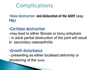 • Bone destruction and dislocation of the joint (esp
Hip)
•Cartilage destruction
-may lead to either fibrosis or bony ankylosis
- in adult partial destruction of the joint will result
in secondary osteoarthritis
•Growth disturbance
- presenting as either localised deformity or
shortening of the bone
 