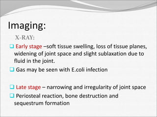 Imaging: 
X-RAY: 
 Early stage –soft tissue swelling, loss of tissue planes, 
widening of joint space and slight sublaxation due to 
fluid in the joint. 
 Gas may be seen with E.coli infection 
 Late stage – narrowing and irregularity of joint space 
 Periosteal reaction, bone destruction and 
sequestrum formation 
 