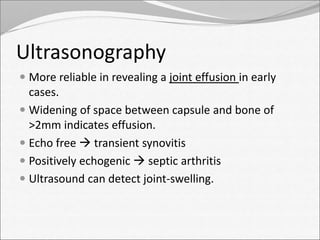 Ultrasonography 
 More reliable in revealing a joint effusion in early 
cases. 
 Widening of space between capsule and bone of 
>2mm indicates effusion. 
 Echo free  transient synovitis 
 Positively echogenic  septic arthritis 
 Ultrasound can detect joint-swelling. 
 