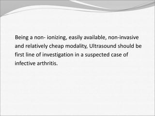 Being a non- ionizing, easily available, non-invasive 
and relatively cheap modality, Ultrasound should be 
first line of investigation in a suspected case of 
infective arthritis. 
 