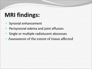 MRI findings: 
• Synovial enhancement 
• Perisynovial edema and joint effusion. 
• Single or multiple radiolucent abscesses 
• Assessment of the extent of tissue affected 
 