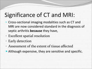 Significance of CT and MRI: 
• Cross-sectional imaging modalities such as CT and 
MRI are now considered standard in the diagnosis of 
septic arthritis because they have, 
• Excellent spatial resolution 
• Early detection 
• Assessment of the extent of tissue affected 
 Although expensive, they are sensitive and specific. 
 