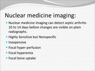 Nuclear medicine imaging: 
 Nuclear medicine imaging can detect septic arthritis 
10 to 14 days before changes are visible on plain 
radiographs. 
 Highly Sensitive but Nonspecific 
 Inexpensive 
 Focal hyper perfusion 
 Focal hyperemia 
 Focal bone uptake 
 