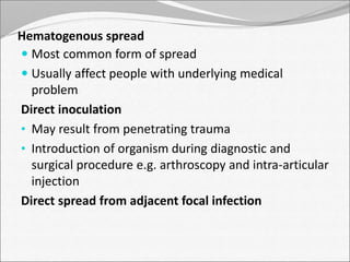 Hematogenous spread 
 Most common form of spread 
 Usually affect people with underlying medical 
problem 
Direct inoculation 
• May result from penetrating trauma 
• Introduction of organism during diagnostic and 
surgical procedure e.g. arthroscopy and intra-articular 
injection 
Direct spread from adjacent focal infection 
 