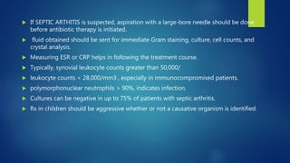 If SEPTIC ARTHITIS is suspected, aspiration with a large-bore needle should be done
before antibiotic therapy is initiated.
 fluid obtained should be sent for immediate Gram staining, culture, cell counts, and
crystal analysis.
 Measuring ESR or CRP helps in following the treatment course.
 Typically, synovial leukocyte counts greater than 50,000/
 leukocyte counts < 28,000/mm3 , especially in immunocompromised patients.
 polymorphonuclear neutrophils > 90%, indicates infection.
 Cultures can be negative in up to 75% of patients with septic arthritis.
 Rx in children should be aggressive whether or not a causative organism is identified.
 