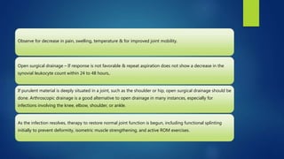 Observe for decrease in pain, swelling, temperature & for improved joint mobility.
Open surgical drainage – If response is not favorable & repeat aspiration does not show a decrease in the
synovial leukocyte count within 24 to 48 hours,.
If purulent material is deeply situated in a joint, such as the shoulder or hip, open surgical drainage should be
done. Arthroscopic drainage is a good alternative to open drainage in many instances, especially for
infections involving the knee, elbow, shoulder, or ankle.
As the infection resolves, therapy to restore normal joint function is begun, including functional splinting
initially to prevent deformity, isometric muscle strengthening, and active ROM exercises.
 