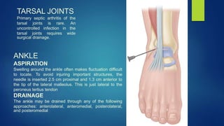 TARSAL JOINTS
Primary septic arthritis of the
tarsal joints is rare. An
uncontrolled infection in the
tarsal joints requires wide
surgical drainage.
ANKLE
ASPIRATION
Swelling around the ankle often makes fluctuation difficult
to locate. To avoid injuring important structures, the
needle is inserted 2.5 cm proximal and 1.3 cm anterior to
the tip of the lateral malleolus. This is just lateral to the
peroneus tertius tendon
DRAINAGE
The ankle may be drained through any of the following
approaches: anterolateral, anteromedial, posterolateral,
and posteromedial
 