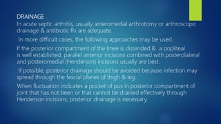 DRAINAGE
In acute septic arthritis, usually anteromedial arthrotomy or arthroscopic
drainage & antibiotic Rx are adequate.
In more difficult cases, the following approaches may be used.
If the posterior compartment of the knee is distended,& a popliteal
is well established, parallel anterior incisions combined with posterolateral
and posteromedial (Henderson) incisions usually are best.
If possible, posterior drainage should be avoided because infection may
spread through the fascial planes of thigh & leg.
When fluctuation indicates a pocket of pus in posterior compartment of
joint that has not been or that cannot be drained effectively through
Henderson incisions, posterior drainage is necessary.
 