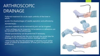 ARTHROSCOPIC
DRAINAGE
Preferred treatment for acute septic arthritis of the knee in
adults.
avoids the disadvantages of needle aspiration and arthrotomy.
ADVANTAGES :
-purulent material can be removed & joint can be irrigated.
- Joint cartilage can be inspected, & loculations or adhesions can
be removed with the arthroscope.
-Partial synovectomy can be performed if necessary.
-Drains can be placed into the joint through the portal sites for
drainage or for a continuous suction drainage system.
-Arthroscopy also has the advantage of allowing much earlier
range of motion & rehabilitation of knee joint compared with
arthrotomy.
 