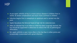 HIP
 Acute septic arthritis of hip is a more serious disease in children than in
adults, & severe complications are much more common in children.
 Infection begins first in metaphysis or epiphysis and is carried into the
joint.
 Septic hip places the femoral head at high risk for osteonecrosis.
 After an infected hip in an infant or child has been surgically drained, the
hip should be supported in abduction to reduce the risk of pathological
dislocation.
 B/L septic arthritis is seen more often in the hip than in other joints and
occasionally is associated with spinal infection.
 