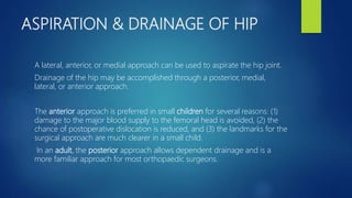 ASPIRATION & DRAINAGE OF HIP
A lateral, anterior, or medial approach can be used to aspirate the hip joint.
Drainage of the hip may be accomplished through a posterior, medial,
lateral, or anterior approach.
The anterior approach is preferred in small children for several reasons: (1)
damage to the major blood supply to the femoral head is avoided, (2) the
chance of postoperative dislocation is reduced, and (3) the landmarks for the
surgical approach are much clearer in a small child.
In an adult, the posterior approach allows dependent drainage and is a
more familiar approach for most orthopaedic surgeons.
 