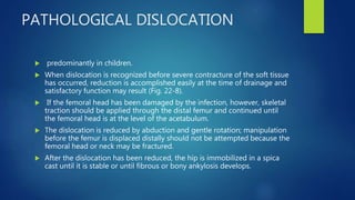 PATHOLOGICAL DISLOCATION
 predominantly in children.
 When dislocation is recognized before severe contracture of the soft tissue
has occurred, reduction is accomplished easily at the time of drainage and
satisfactory function may result (Fig. 22-8).
 If the femoral head has been damaged by the infection, however, skeletal
traction should be applied through the distal femur and continued until
the femoral head is at the level of the acetabulum.
 The dislocation is reduced by abduction and gentle rotation; manipulation
before the femur is displaced distally should not be attempted because the
femoral head or neck may be fractured.
 After the dislocation has been reduced, the hip is immobilized in a spica
cast until it is stable or until fibrous or bony ankylosis develops.
 