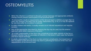OSTEOMYELITIS
 When the infection is confined to the joint, prompt drainage and appropriate antibiotic
therapy should prevent osteomyelitis of the proximal femur.
 If osteomyelitis results in sequestration of the femoral head in children younger than 12
years old, however, the head may be totally reabsorbed (Fig. 22-9), or it may be replaced
by new bone after its circulation is restored.
 In older children and adults, it usually remains as an infected sequestrum and requires
excision.
 Any of the approaches described for draining the hip may be used, but the anterior
approach gives better exposure of the joint.
 In a child, osteomyelitis of the ilium may complicate acute septic arthritis of the hip or
the joint infection may be secondary to infection in the bone; in each case, the hip joint
and ilium require drainage.
 In adults, osteomyelitis of the ilium is a less common complication, but impairment of
the circulation of the femoral head may lead to pathological fracture of the neck and
sequestration of the femoral head.
 