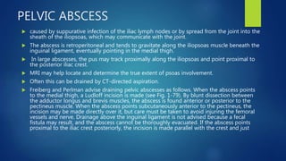 PELVIC ABSCESS
 caused by suppurative infection of the iliac lymph nodes or by spread from the joint into the
sheath of the iliopsoas, which may communicate with the joint.
 The abscess is retroperitoneal and tends to gravitate along the iliopsoas muscle beneath the
inguinal ligament, eventually pointing in the medial thigh.
 In large abscesses, the pus may track proximally along the iliopsoas and point proximal to
the posterior iliac crest.
 MRI may help locate and determine the true extent of psoas involvement.
 Often this can be drained by CT-directed aspiration.
 Freiberg and Perlman advise draining pelvic abscesses as follows. When the abscess points
to the medial thigh, a Ludloff incision is made (see Fig. 1-79). By blunt dissection between
the adductor longus and brevis muscles, the abscess is found anterior or posterior to the
pectineus muscle. When the abscess points subcutaneously anterior to the pectineus, the
incision may be made directly over it, but care must be taken to avoid injuring the femoral
vessels and nerve. Drainage above the inguinal ligament is not advised because a fecal
fistula may result, and the abscess cannot be thoroughly evacuated. If the abscess points
proximal to the iliac crest posteriorly, the incision is made parallel with the crest and just
 