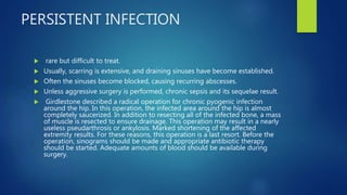 PERSISTENT INFECTION
 rare but difficult to treat.
 Usually, scarring is extensive, and draining sinuses have become established.
 Often the sinuses become blocked, causing recurring abscesses.
 Unless aggressive surgery is performed, chronic sepsis and its sequelae result.
 Girdlestone described a radical operation for chronic pyogenic infection
around the hip. In this operation, the infected area around the hip is almost
completely saucerized. In addition to resecting all of the infected bone, a mass
of muscle is resected to ensure drainage. This operation may result in a nearly
useless pseudarthrosis or ankylosis. Marked shortening of the affected
extremity results. For these reasons, this operation is a last resort. Before the
operation, sinograms should be made and appropriate antibiotic therapy
should be started. Adequate amounts of blood should be available during
surgery.
 