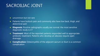 SACROILIAC JOINT
 uncommon but not rare
 Patients have buttock pain and commonly also have low back, thigh, and
abdominal pain
 Diagnosis: Routine radiographs usually are normal. the most sensitive
diagnostic study is CT
 Treatment: Most of the reported patients responded well to appropriate
antibiotic treatment. Patients who develop an abscess require open
drainage.
 Complication: Osteomyelitis of the adjacent sacrum or ilium is a common
complication
 