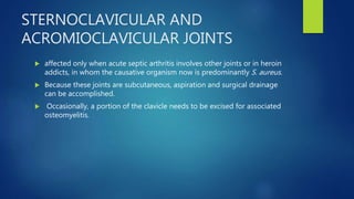 STERNOCLAVICULAR AND
ACROMIOCLAVICULAR JOINTS
 affected only when acute septic arthritis involves other joints or in heroin
addicts, in whom the causative organism now is predominantly S. aureus.
 Because these joints are subcutaneous, aspiration and surgical drainage
can be accomplished.
 Occasionally, a portion of the clavicle needs to be excised for associated
osteomyelitis.
 