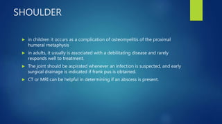 SHOULDER
 in children it occurs as a complication of osteomyelitis of the proximal
humeral metaphysis
 in adults, it usually is associated with a debilitating disease and rarely
responds well to treatment.
 The joint should be aspirated whenever an infection is suspected, and early
surgical drainage is indicated if frank pus is obtained.
 CT or MRI can be helpful in determining if an abscess is present.
 