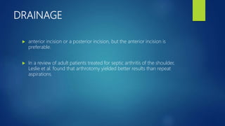 DRAINAGE
 anterior incision or a posterior incision, but the anterior incision is
preferable.
 In a review of adult patients treated for septic arthritis of the shoulder,
Leslie et al. found that arthrotomy yielded better results than repeat
aspirations.
 