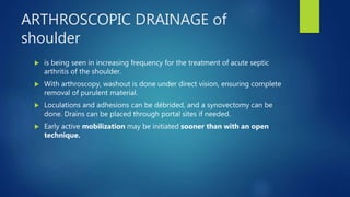 ARTHROSCOPIC DRAINAGE of
shoulder
 is being seen in increasing frequency for the treatment of acute septic
arthritis of the shoulder.
 With arthroscopy, washout is done under direct vision, ensuring complete
removal of purulent material.
 Loculations and adhesions can be débrided, and a synovectomy can be
done. Drains can be placed through portal sites if needed.
 Early active mobilization may be initiated sooner than with an open
technique.
 