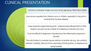 CLINICAL PRESENTATION
Common in extremes of ages, can occur at any age group. Most freq in adults.
most serious sequelae from infection occur in children, especially if a hip joint is
involved & Rx has been delayed.
Lower extremity weight-bearing joints - predominantly affected (61% to 79%);
however, any joint can be involved, & multiple joint infections do occur.
It can be difficult to diagnose in neonates bcoz the inflammatory response is
blunted.
The only finding in a neonate may be infection at another site (e.g., the umbilical
catheter), irritability, failure to thrive, asymmetry of limb position, or displeasure at
being handled.
 